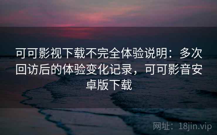 可可影视下载不完全体验说明：多次回访后的体验变化记录，可可影音安卓版下载-第1张图片