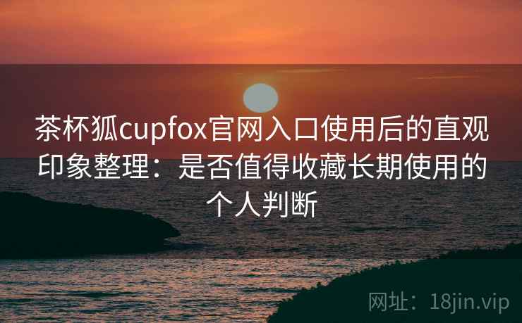茶杯狐cupfox官网入口使用后的直观印象整理：是否值得收藏长期使用的个人判断-第1张图片