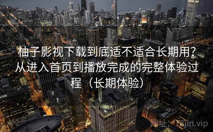 柚子影视下载到底适不适合长期用？从进入首页到播放完成的完整体验过程（长期体验）-第2张图片