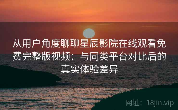 从用户角度聊聊星辰影院在线观看免费完整版视频：与同类平台对比后的真实体验差异-第1张图片