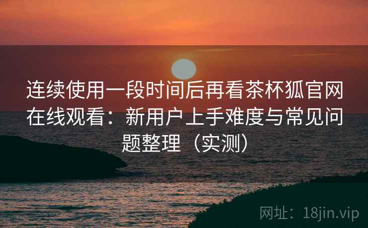 连续使用一段时间后再看茶杯狐官网在线观看：新用户上手难度与常见问题整理（实测）-第2张图片