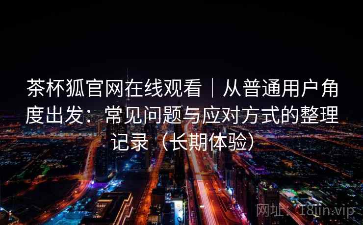 茶杯狐官网在线观看｜从普通用户角度出发：常见问题与应对方式的整理记录（长期体验）-第2张图片
