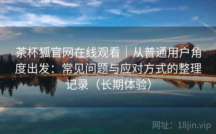 茶杯狐官网在线观看｜从普通用户角度出发：常见问题与应对方式的整理记录（长期体验）-第1张图片