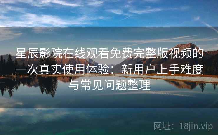 星辰影院在线观看免费完整版视频的一次真实使用体验：新用户上手难度与常见问题整理-第2张图片