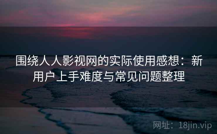 围绕人人影视网的实际使用感想：新用户上手难度与常见问题整理-第1张图片