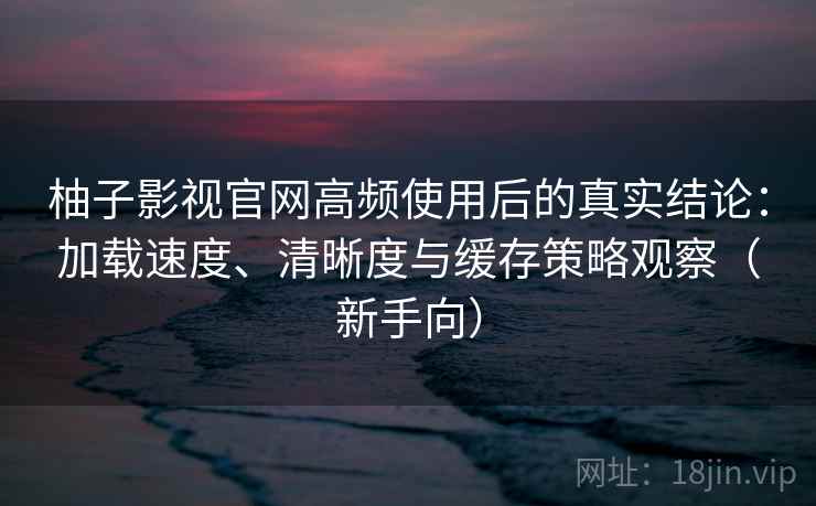 柚子影视官网高频使用后的真实结论：加载速度、清晰度与缓存策略观察（新手向）-第1张图片