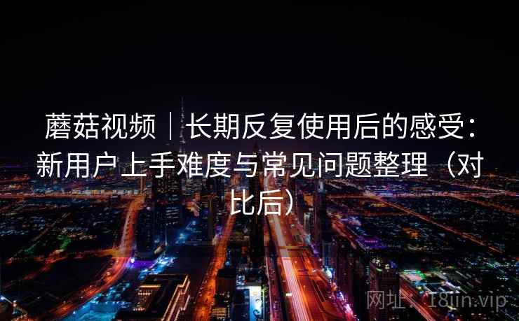 蘑菇视频｜长期反复使用后的感受：新用户上手难度与常见问题整理（对比后）-第1张图片