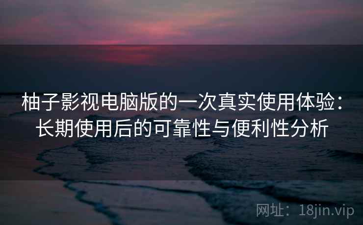 柚子影视电脑版的一次真实使用体验：长期使用后的可靠性与便利性分析-第2张图片
