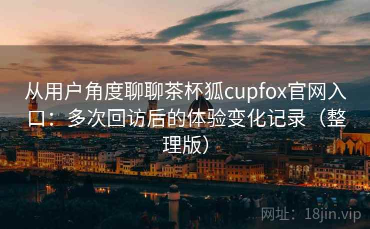 从用户角度聊聊茶杯狐cupfox官网入口：多次回访后的体验变化记录（整理版）-第2张图片