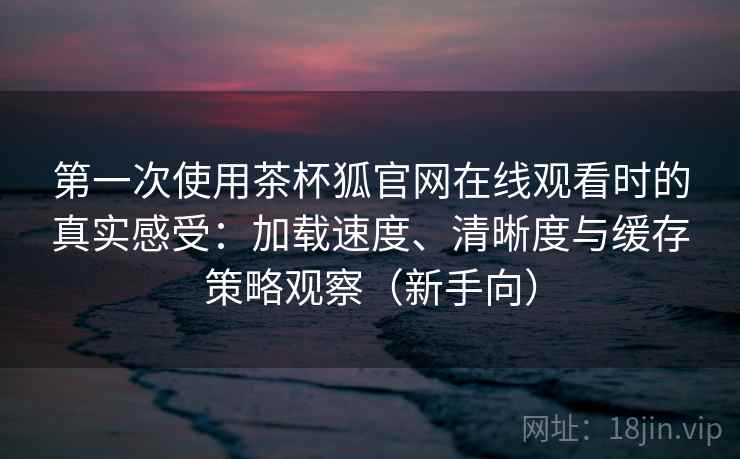 第一次使用茶杯狐官网在线观看时的真实感受:加载速度、清晰度与缓存策略观察(新手向)-第1张图片 第一次使用茶杯狐官网在线观看时的真实感受:加载速度、清晰度与缓存策略观察(新手向)-第1张图片