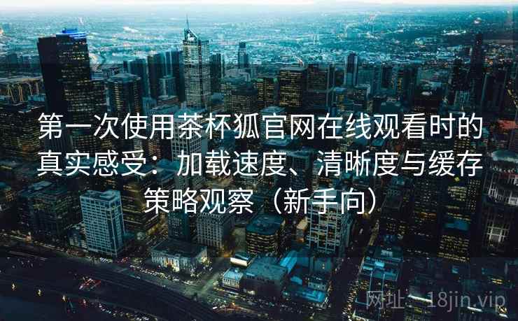 第一次使用茶杯狐官网在线观看时的真实感受:加载速度、清晰度与缓存策略观察(新手向)-第2张图片 第一次使用茶杯狐官网在线观看时的真实感受:加载速度、清晰度与缓存策略观察(新手向)-第2张图片