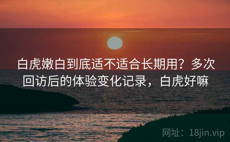 白虎嫩白到底适不适合长期用?多次回访后的体验变化记录,白虎好嘛-第1张图片 白虎嫩白到底适不适合长期用?多次回访后的体验变化记录,白虎好嘛-第1张图片