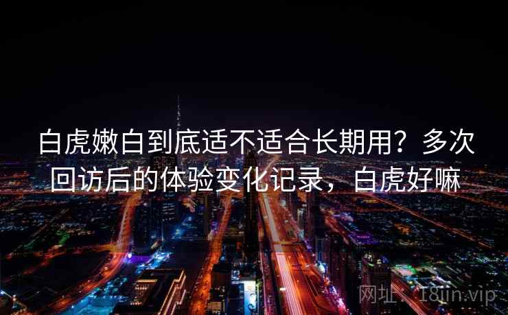 白虎嫩白到底适不适合长期用?多次回访后的体验变化记录,白虎好嘛-第2张图片 白虎嫩白到底适不适合长期用?多次回访后的体验变化记录,白虎好嘛-第2张图片