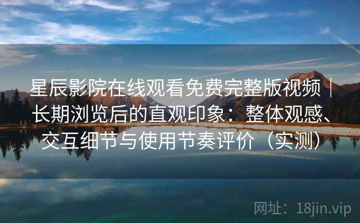 星辰影院在线观看免费完整版视频｜长期浏览后的直观印象：整体观感、交互细节与使用节奏评价（实测）-第2张图片