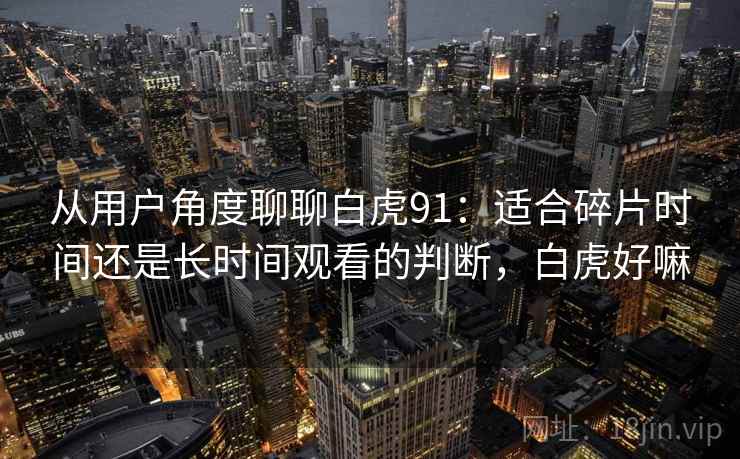 从用户角度聊聊白虎91:适合碎片时间还是长时间观看的判断,白虎好嘛-第2张图片 从用户角度聊聊白虎91:适合碎片时间还是长时间观看的判断,白虎好嘛-第2张图片