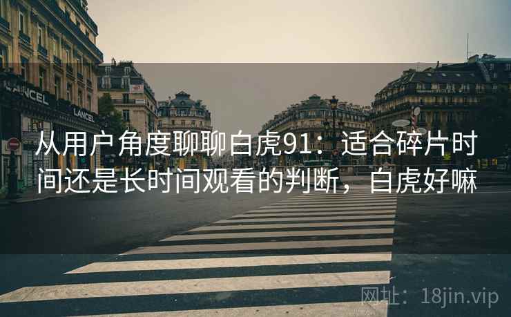 从用户角度聊聊白虎91:适合碎片时间还是长时间观看的判断,白虎好嘛-第1张图片 从用户角度聊聊白虎91:适合碎片时间还是长时间观看的判断,白虎好嘛-第1张图片