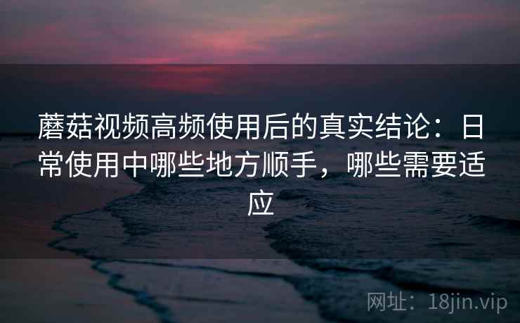 蘑菇视频高频使用后的真实结论:日常使用中哪些地方顺手,哪些需要适应-第2张图片 蘑菇视频高频使用后的真实结论:日常使用中哪些地方顺手,哪些需要适应-第2张图片