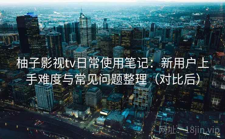 柚子影视tv日常使用笔记:新用户上手难度与常见问题整理(对比后)-第1张图片 柚子影视tv日常使用笔记:新用户上手难度与常见问题整理(对比后)-第1张图片
