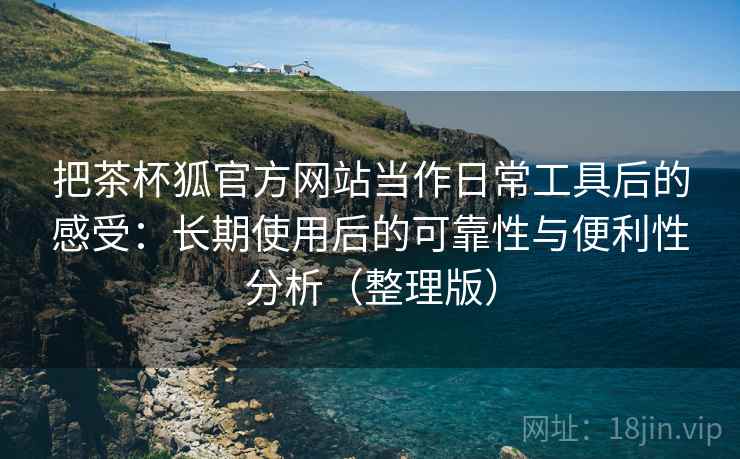 把茶杯狐官方网站当作日常工具后的感受:长期使用后的可靠性与便利性分析(整理版)-第1张图片 把茶杯狐官方网站当作日常工具后的感受:长期使用后的可靠性与便利性分析(整理版)-第1张图片