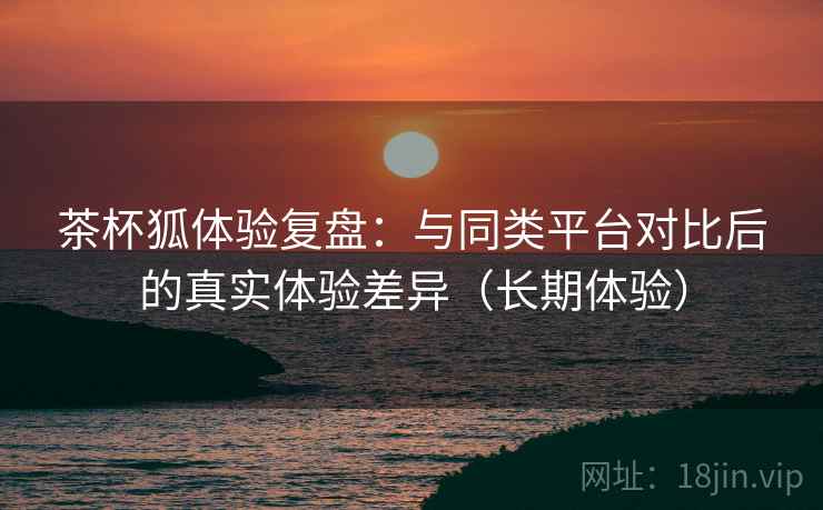 茶杯狐体验复盘:与同类平台对比后的真实体验差异(长期体验)-第1张图片 茶杯狐体验复盘:与同类平台对比后的真实体验差异(长期体验)-第1张图片
