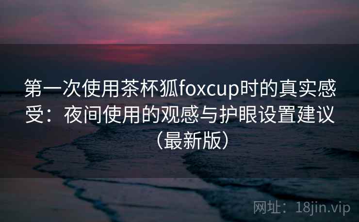 第一次使用茶杯狐foxcup时的真实感受:夜间使用的观感与护眼设置建议(最新版)-第1张图片 第一次使用茶杯狐foxcup时的真实感受:夜间使用的观感与护眼设置建议(最新版)-第1张图片