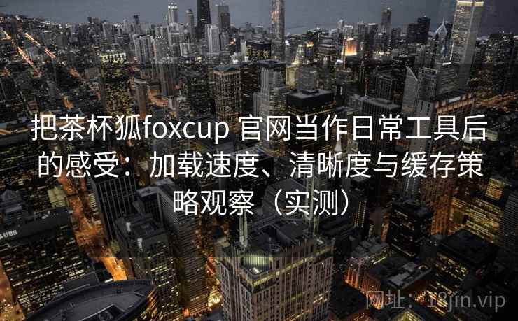 把茶杯狐foxcup 官网当作日常工具后的感受:加载速度、清晰度与缓存策略观察(实测)-第1张图片 把茶杯狐foxcup 官网当作日常工具后的感受:加载速度、清晰度与缓存策略观察(实测)-第1张图片
