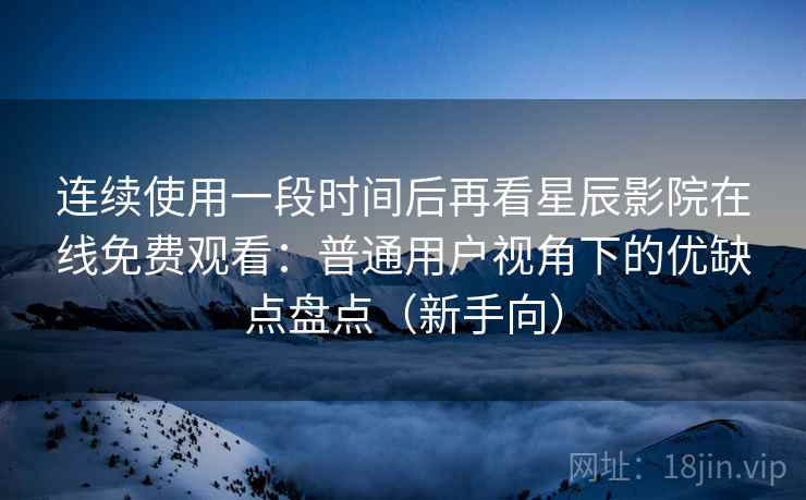 连续使用一段时间后再看星辰影院在线免费观看：普通用户视角下的优缺点盘点（新手向）-第1张图片
