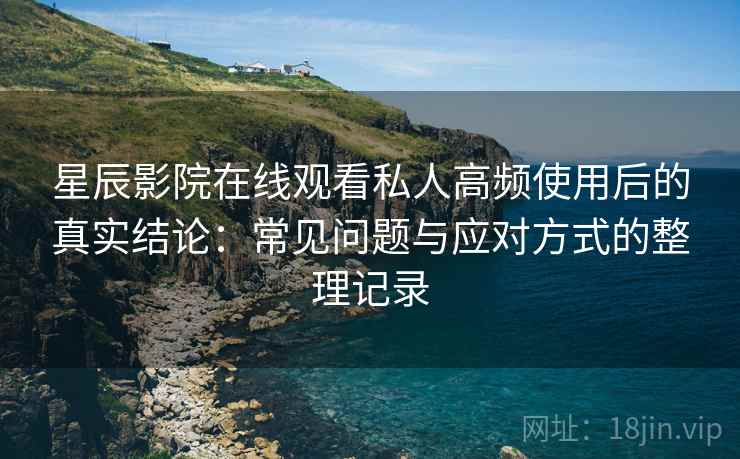 星辰影院在线观看私人高频使用后的真实结论:常见问题与应对方式的整理记录-第2张图片 星辰影院在线观看私人高频使用后的真实结论:常见问题与应对方式的整理记录-第2张图片
