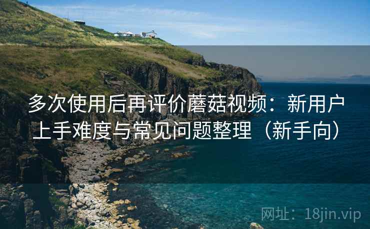 多次使用后再评价蘑菇视频:新用户上手难度与常见问题整理(新手向)-第1张图片 多次使用后再评价蘑菇视频:新用户上手难度与常见问题整理(新手向)-第1张图片