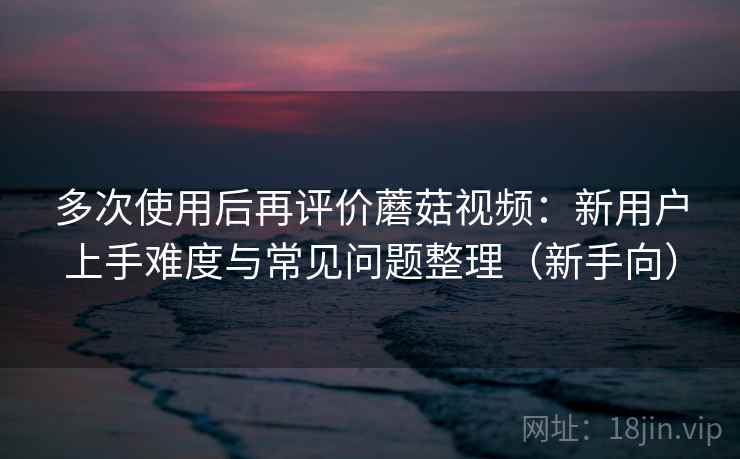 多次使用后再评价蘑菇视频:新用户上手难度与常见问题整理(新手向)-第2张图片 多次使用后再评价蘑菇视频:新用户上手难度与常见问题整理(新手向)-第2张图片