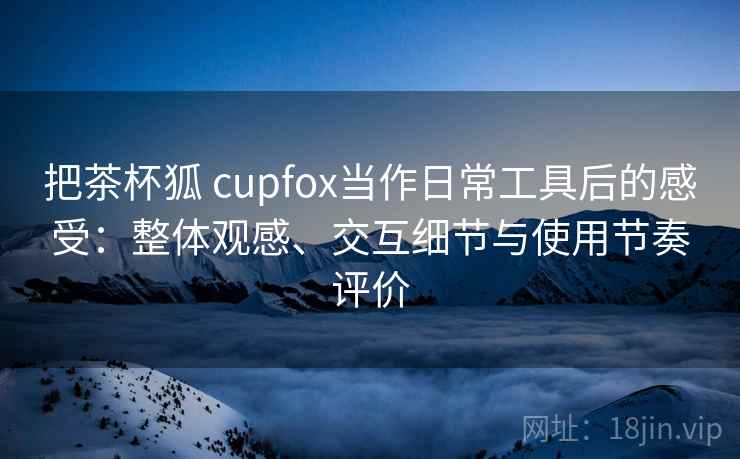把茶杯狐 cupfox当作日常工具后的感受:整体观感、交互细节与使用节奏评价-第2张图片 把茶杯狐 cupfox当作日常工具后的感受:整体观感、交互细节与使用节奏评价-第2张图片