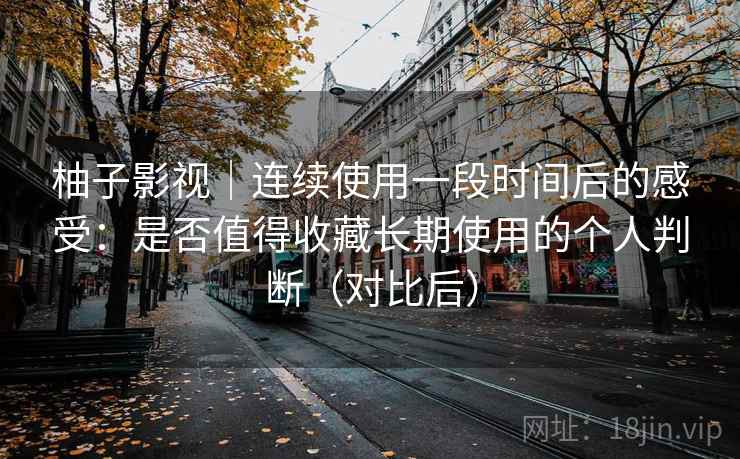 柚子影视|连续使用一段时间后的感受:是否值得收藏长期使用的个人判断(对比后)-第2张图片 柚子影视|连续使用一段时间后的感受:是否值得收藏长期使用的个人判断(对比后)-第2张图片