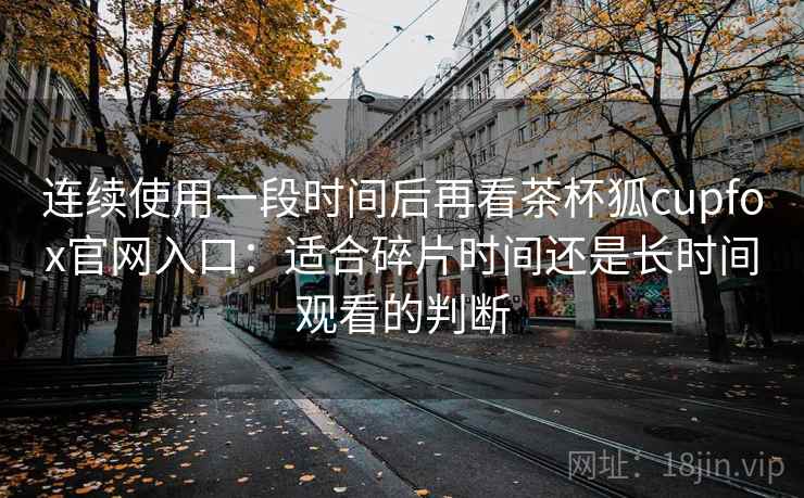 连续使用一段时间后再看茶杯狐cupfox官网入口:适合碎片时间还是长时间观看的判断-第1张图片 连续使用一段时间后再看茶杯狐cupfox官网入口:适合碎片时间还是长时间观看的判断-第1张图片