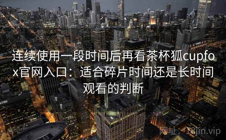 连续使用一段时间后再看茶杯狐cupfox官网入口:适合碎片时间还是长时间观看的判断-第2张图片 连续使用一段时间后再看茶杯狐cupfox官网入口:适合碎片时间还是长时间观看的判断-第2张图片